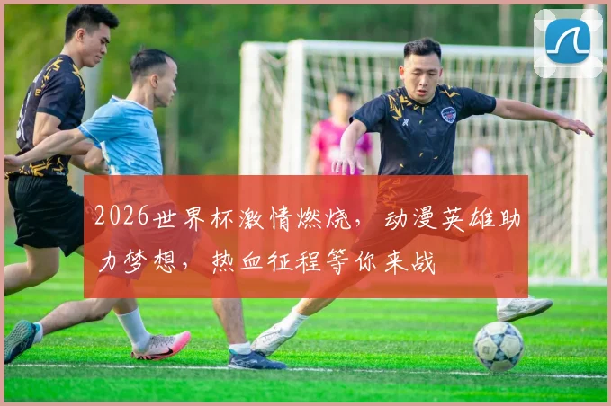 2026世界杯激情燃烧，动漫英雄助力梦想，热血征程等你来战