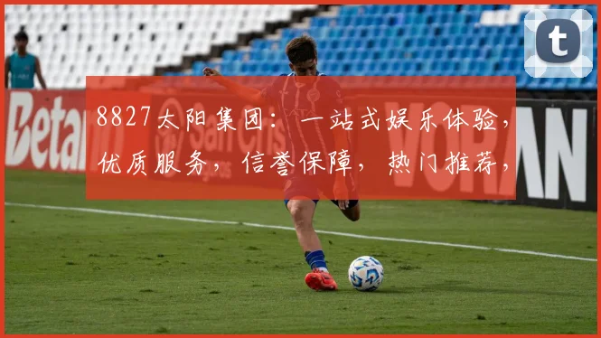 8827太阳集团：一站式娱乐体验，优质服务，信誉保障，热门推荐，不容错过