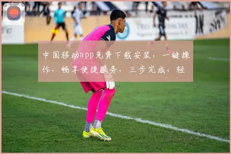 中国移动app免费下载安装，一键操作，畅享便捷服务，三步完成，轻松体验
