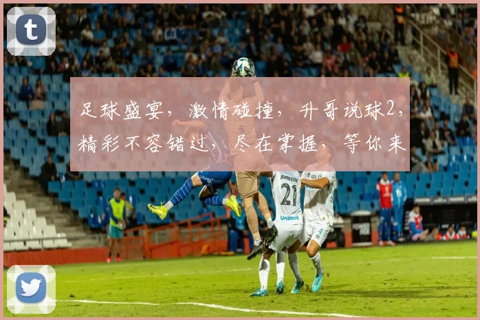 足球盛宴，激情碰撞，升哥说球2，精彩不容错过，尽在掌握，等你来战
