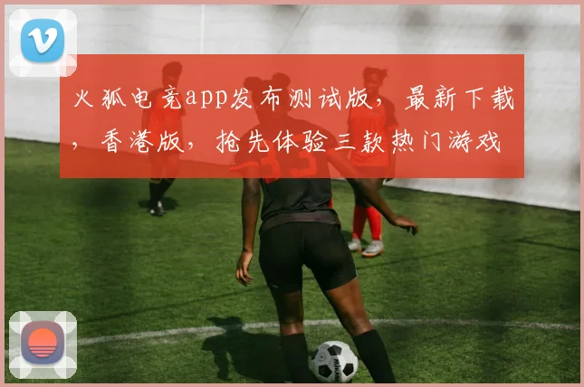 火狐电竞app发布测试版，最新下载，香港版，抢先体验三款热门游戏，等你来战